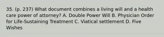 35. (p. 237) What document combines a living will and a health care power of attorney? A. Double Power Will B. Physician Order for Life-Sustaining Treatment C. Viatical settlement D. Five Wishes