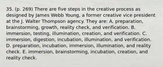 35. (p. 269) There are five steps in the creative process as designed by James Webb Young, a former creative vice president at the J. Walter Thompson agency. They are: A. preparation, brainstorming, growth, reality check, and verification. B. immersion, testing, illumination, creation, and verification. C. immersion, digestion, incubation, illumination, and verification. D. preparation, incubation, immersion, illumination, and reality check. E. immersion, brainstorming, incubation, creation, and reality check.