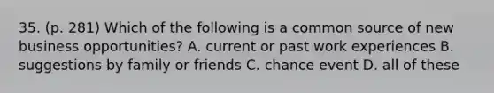 35. (p. 281) Which of the following is a common source of new business opportunities? A. current or past work experiences B. suggestions by family or friends C. chance event D. all of these