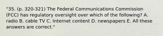 "35. (p. 320-321) The Federal Communications Commission (FCC) has regulatory oversight over which of the following? A. radio B. cable TV C. Internet content D. newspapers E. All these answers are correct."