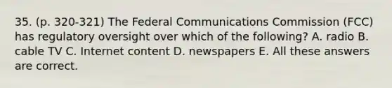 35. (p. 320-321) The Federal Communications Commission (FCC) has regulatory oversight over which of the following? A. radio B. cable TV C. Internet content D. newspapers E. All these answers are correct.