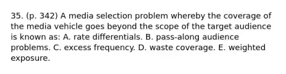 35. (p. 342) A media selection problem whereby the coverage of the media vehicle goes beyond the scope of the target audience is known as: A. rate differentials. B. pass-along audience problems. C. excess frequency. D. waste coverage. E. weighted exposure.