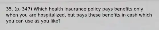 35. (p. 347) Which health insurance policy pays benefits only when you are hospitalized, but pays these benefits in cash which you can use as you like?