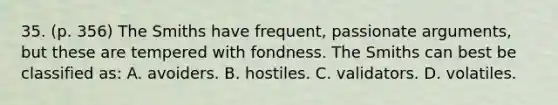 35. (p. 356) The Smiths have frequent, passionate arguments, but these are tempered with fondness. The Smiths can best be classified as: A. avoiders. B. hostiles. C. validators. D. volatiles.