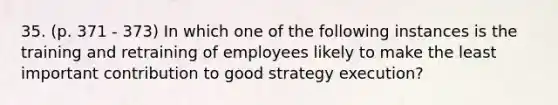 35. (p. 371 - 373) In which one of the following instances is the training and retraining of employees likely to make the least important contribution to good strategy execution?