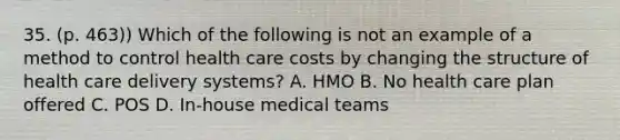 35. (p. 463)) Which of the following is not an example of a method to control health care costs by changing the structure of health care delivery systems? A. HMO B. No health care plan offered C. POS D. In-house medical teams