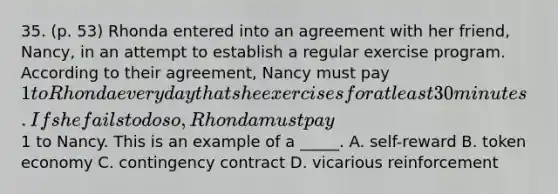 35. (p. 53) Rhonda entered into an agreement with her friend, Nancy, in an attempt to establish a regular exercise program. According to their agreement, Nancy must pay 1 to Rhonda every day that she exercises for at least 30 minutes. If she fails to do so, Rhonda must pay1 to Nancy. This is an example of a _____. A. self-reward B. token economy C. contingency contract D. vicarious reinforcement