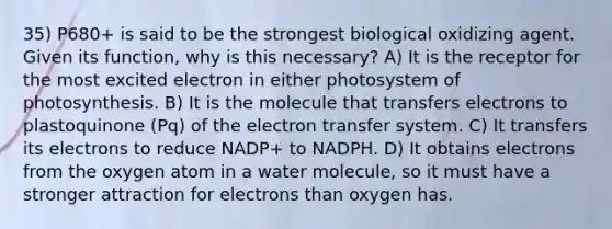 35) P680+ is said to be the strongest biological oxidizing agent. Given its function, why is this necessary? A) It is the receptor for the most excited electron in either photosystem of photosynthesis. B) It is the molecule that transfers electrons to plastoquinone (Pq) of the electron transfer system. C) It transfers its electrons to reduce NADP+ to NADPH. D) It obtains electrons from the oxygen atom in a water molecule, so it must have a stronger attraction for electrons than oxygen has.