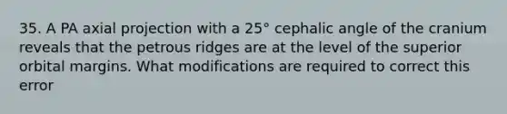 35. A PA axial projection with a 25° cephalic angle of the cranium reveals that the petrous ridges are at the level of the superior orbital margins. What modifications are required to correct this error