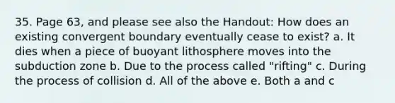 35. Page 63, and please see also the Handout: How does an existing convergent boundary eventually cease to exist? a. It dies when a piece of buoyant lithosphere moves into the subduction zone b. Due to the process called "rifting" c. During the process of collision d. All of the above e. Both a and c