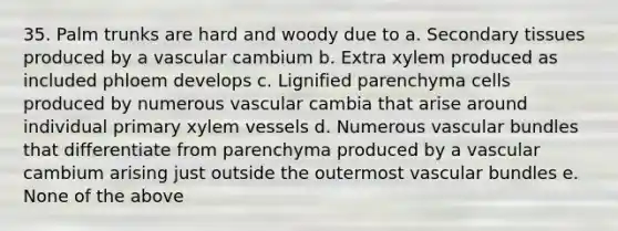 35. Palm trunks are hard and woody due to a. Secondary tissues produced by a vascular cambium b. Extra xylem produced as included phloem develops c. Lignified parenchyma cells produced by numerous vascular cambia that arise around individual primary xylem vessels d. Numerous vascular bundles that differentiate from parenchyma produced by a vascular cambium arising just outside the outermost vascular bundles e. None of the above