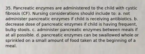 35. Pancreatic enzymes are administered to the child with cystic fibrosis (CF). Nursing considerations should include to: a. not administer pancreatic enzymes if child is receiving antibiotics. b. decrease dose of pancreatic enzymes if child is having frequent, bulky stools. c. administer pancreatic enzymes between meals if at all possible. d. pancreatic enzymes can be swallowed whole or sprinkled on a small amount of food taken at the beginning of a meal.