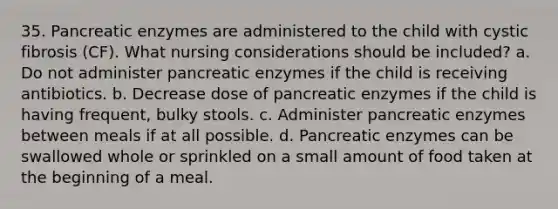 35. Pancreatic enzymes are administered to the child with cystic fibrosis (CF). What nursing considerations should be included? a. Do not administer pancreatic enzymes if the child is receiving antibiotics. b. Decrease dose of pancreatic enzymes if the child is having frequent, bulky stools. c. Administer pancreatic enzymes between meals if at all possible. d. Pancreatic enzymes can be swallowed whole or sprinkled on a small amount of food taken at the beginning of a meal.