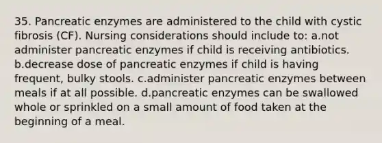 35. Pancreatic enzymes are administered to the child with cystic fibrosis (CF). Nursing considerations should include to: a.not administer pancreatic enzymes if child is receiving antibiotics. b.decrease dose of pancreatic enzymes if child is having frequent, bulky stools. c.administer pancreatic enzymes between meals if at all possible. d.pancreatic enzymes can be swallowed whole or sprinkled on a small amount of food taken at the beginning of a meal.