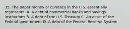 35. The paper money or currency in the U.S. essentially represents: A. A debt of commercial banks and savings institutions B. A debt of the U.S. Treasury C. An asset of the Federal government D. A debt of the Federal Reserve System