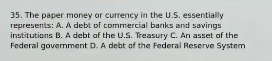 35. The paper money or currency in the U.S. essentially represents: A. A debt of commercial banks and savings institutions B. A debt of the U.S. Treasury C. An asset of the Federal government D. A debt of the Federal Reserve System