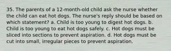 35. The parents of a 12-month-old child ask the nurse whether the child can eat hot dogs. The nurse's reply should be based on which statement? a. Child is too young to digest hot dogs. b. Child is too young to eat hot dogs safely. c. Hot dogs must be sliced into sections to prevent aspiration. d. Hot dogs must be cut into small, irregular pieces to prevent aspiration.