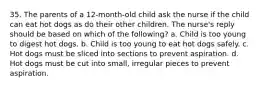 35. The parents of a 12-month-old child ask the nurse if the child can eat hot dogs as do their other children. The nurse's reply should be based on which of the following? a. Child is too young to digest hot dogs. b. Child is too young to eat hot dogs safely. c. Hot dogs must be sliced into sections to prevent aspiration. d. Hot dogs must be cut into small, irregular pieces to prevent aspiration.