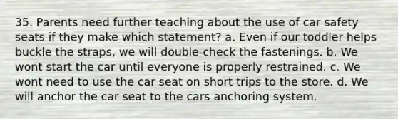 35. Parents need further teaching about the use of car safety seats if they make which statement? a. Even if our toddler helps buckle the straps, we will double-check the fastenings. b. We wont start the car until everyone is properly restrained. c. We wont need to use the car seat on short trips to the store. d. We will anchor the car seat to the cars anchoring system.