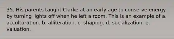 35. His parents taught Clarke at an early age to conserve energy by turning lights off when he left a room. This is an example of a. acculturation. b. alliteration. c. shaping. d. socialization. e. valuation.