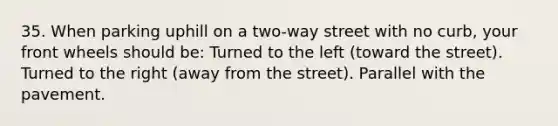 35. When parking uphill on a two-way street with no curb, your front wheels should be: Turned to the left (toward the street). Turned to the right (away from the street). Parallel with the pavement.