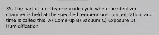 35. The part of an ethylene oxide cycle when the sterilizer chamber is held at the specified temperature, concentration, and time is called this: A) Come-up B) Vacuum C) Exposure D) Humidification