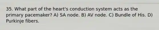 35. What part of the heart's conduction system acts as the primary pacemaker? A) SA node. B) AV node. C) Bundle of His. D) Purkinje fibers.