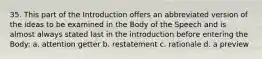 35. This part of the Introduction offers an abbreviated version of the ideas to be examined in the Body of the Speech and is almost always stated last in the introduction before entering the Body: a. attention getter b. restatement c. rationale d. a preview