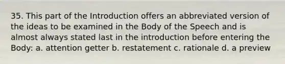 35. This part of the Introduction offers an abbreviated version of the ideas to be examined in the Body of the Speech and is almost always stated last in the introduction before entering the Body: a. attention getter b. restatement c. rationale d. a preview