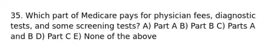 35. Which part of Medicare pays for physician fees, diagnostic tests, and some screening tests? A) Part A B) Part B C) Parts A and B D) Part C E) None of the above