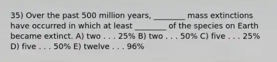 35) Over the past 500 million years, ________ mass extinctions have occurred in which at least ________ of the species on Earth became extinct. A) two . . . 25% B) two . . . 50% C) five . . . 25% D) five . . . 50% E) twelve . . . 96%