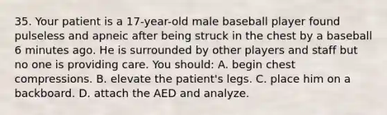 35. Your patient is a 17-year-old male baseball player found pulseless and apneic after being struck in the chest by a baseball 6 minutes ago. He is surrounded by other players and staff but no one is providing care. You should: A. begin chest compressions. B. elevate the patient's legs. C. place him on a backboard. D. attach the AED and analyze.