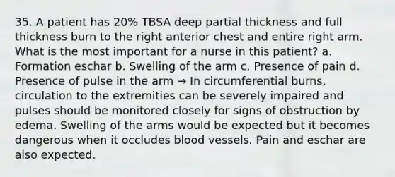 35. A patient has 20% TBSA deep partial thickness and full thickness burn to the right anterior chest and entire right arm. What is the most important for a nurse in this patient? a. Formation eschar b. Swelling of the arm c. Presence of pain d. Presence of pulse in the arm → In circumferential burns, circulation to the extremities can be severely impaired and pulses should be monitored closely for signs of obstruction by edema. Swelling of the arms would be expected but it becomes dangerous when it occludes blood vessels. Pain and eschar are also expected.