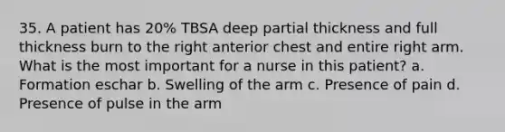 35. A patient has 20% TBSA deep partial thickness and full thickness burn to the right anterior chest and entire right arm. What is the most important for a nurse in this patient? a. Formation eschar b. Swelling of the arm c. Presence of pain d. Presence of pulse in the arm