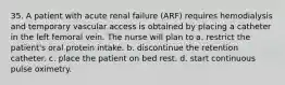 35. A patient with acute renal failure (ARF) requires hemodialysis and temporary vascular access is obtained by placing a catheter in the left femoral vein. The nurse will plan to a. restrict the patient's oral protein intake. b. discontinue the retention catheter. c. place the patient on bed rest. d. start continuous pulse oximetry.