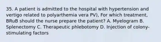 35. A patient is admitted to the hospital with hypertension and vertigo related to polyarthemia vera PV), For which treatment, BRuB should the nurse prepare the patient? A. Myelogram B. Splenectomy C. Therapeutic phlebotomy D. ﻿﻿Injection of colony-stimulating factors