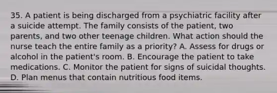 35. A patient is being discharged from a psychiatric facility after a suicide attempt. The family consists of the patient, two parents, and two other teenage children. What action should the nurse teach the entire family as a priority? A. Assess for drugs or alcohol in the patient's room. B. Encourage the patient to take medications. C. Monitor the patient for signs of suicidal thoughts. D. Plan menus that contain nutritious food items.