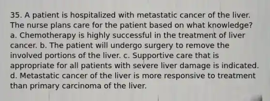 35. A patient is hospitalized with metastatic cancer of the liver. The nurse plans care for the patient based on what knowledge? a. Chemotherapy is highly successful in the treatment of liver cancer. b. The patient will undergo surgery to remove the involved portions of the liver. c. Supportive care that is appropriate for all patients with severe liver damage is indicated. d. Metastatic cancer of the liver is more responsive to treatment than primary carcinoma of the liver.