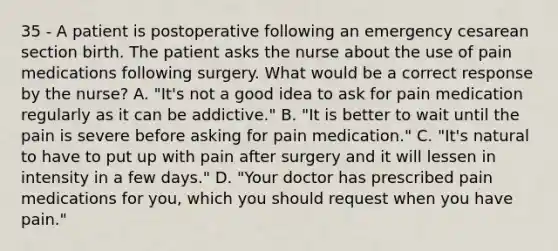 35 - A patient is postoperative following an emergency cesarean section birth. The patient asks the nurse about the use of pain medications following surgery. What would be a correct response by the nurse? A. "It's not a good idea to ask for pain medication regularly as it can be addictive." B. "It is better to wait until the pain is severe before asking for pain medication." C. "It's natural to have to put up with pain after surgery and it will lessen in intensity in a few days." D. "Your doctor has prescribed pain medications for you, which you should request when you have pain."