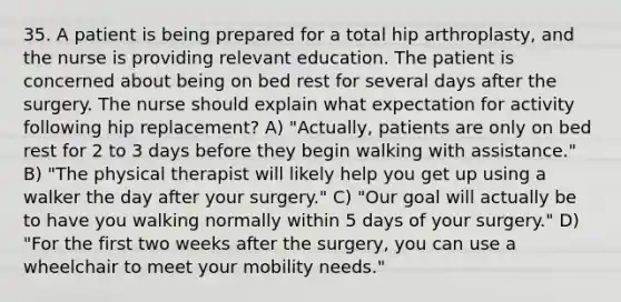 35. A patient is being prepared for a total hip arthroplasty, and the nurse is providing relevant education. The patient is concerned about being on bed rest for several days after the surgery. The nurse should explain what expectation for activity following hip replacement? A) "Actually, patients are only on bed rest for 2 to 3 days before they begin walking with assistance." B) "The physical therapist will likely help you get up using a walker the day after your surgery." C) "Our goal will actually be to have you walking normally within 5 days of your surgery." D) "For the first two weeks after the surgery, you can use a wheelchair to meet your mobility needs."