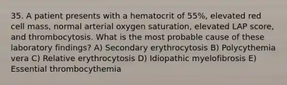 35. A patient presents with a hematocrit of 55%, elevated red cell mass, normal arterial oxygen saturation, elevated LAP score, and thrombocytosis. What is the most probable cause of these laboratory findings? A) Secondary erythrocytosis B) Polycythemia vera C) Relative erythrocytosis D) Idiopathic myelofibrosis E) Essential thrombocythemia