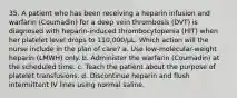 35. A patient who has been receiving a heparin infusion and warfarin (Coumadin) for a deep vein thrombosis (DVT) is diagnosed with heparin-induced thrombocytopenia (HIT) when her platelet level drops to 110,000/µL. Which action will the nurse include in the plan of care? a. Use low-molecular-weight heparin (LMWH) only. b. Administer the warfarin (Coumadin) at the scheduled time. c. Teach the patient about the purpose of platelet transfusions. d. Discontinue heparin and flush intermittent IV lines using normal saline.