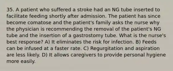 35. A patient who suffered a stroke had an NG tube inserted to facilitate feeding shortly after admission. The patient has since become comatose and the patient's family asks the nurse why the physician is recommending the removal of the patient's NG tube and the insertion of a gastrostomy tube. What is the nurse's best response? A) It eliminates the risk for infection. B) Feeds can be infused at a faster rate. C) Regurgitation and aspiration are less likely. D) It allows caregivers to provide personal hygiene more easily.