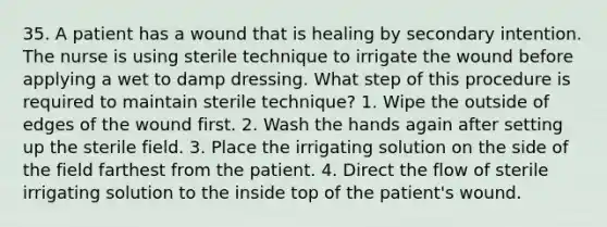 35. A patient has a wound that is healing by secondary intention. The nurse is using sterile technique to irrigate the wound before applying a wet to damp dressing. What step of this procedure is required to maintain sterile technique? 1. Wipe the outside of edges of the wound first. 2. Wash the hands again after setting up the sterile field. 3. Place the irrigating solution on the side of the field farthest from the patient. 4. Direct the flow of sterile irrigating solution to the inside top of the patient's wound.