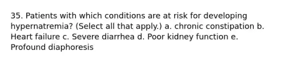 35. Patients with which conditions are at risk for developing hypernatremia? (Select all that apply.) a. chronic constipation b. Heart failure c. Severe diarrhea d. Poor kidney function e. Profound diaphoresis