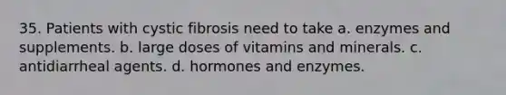 35. Patients with cystic fibrosis need to take a. enzymes and supplements. b. large doses of vitamins and minerals. c. antidiarrheal agents. d. hormones and enzymes.