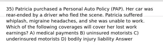 35) Patricia purchased a Personal Auto Policy (PAP). Her car was rear-ended by a driver who fled the scene. Patricia suffered whiplash, migraine headaches, and she was unable to work. Which of the following coverages will cover her lost work earnings? A) medical payments B) uninsured motorists C) underinsured motorists D) bodily injury liability Answer