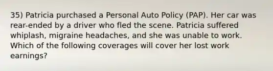 35) Patricia purchased a Personal Auto Policy (PAP). Her car was rear-ended by a driver who fled the scene. Patricia suffered whiplash, migraine headaches, and she was unable to work. Which of the following coverages will cover her lost work earnings?