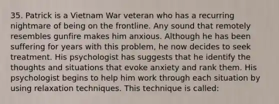 35. Patrick is a Vietnam War veteran who has a recurring nightmare of being on the frontline. Any sound that remotely resembles gunfire makes him anxious. Although he has been suffering for years with this problem, he now decides to seek treatment. His psychologist has suggests that he identify the thoughts and situations that evoke anxiety and rank them. His psychologist begins to help him work through each situation by using relaxation techniques. This technique is called: