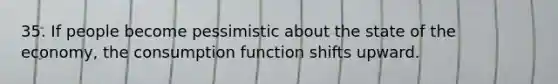 35. If people become pessimistic about the state of the economy, the consumption function shifts upward.